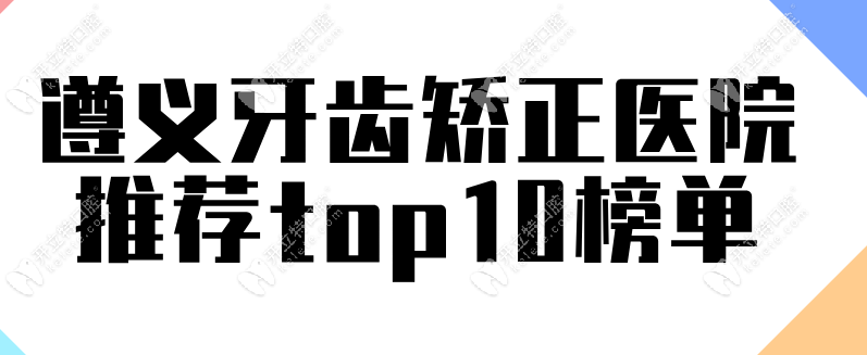 遵义牙齿矫正医院推荐top10榜单,实力口碑俱佳~矫正价格便宜!