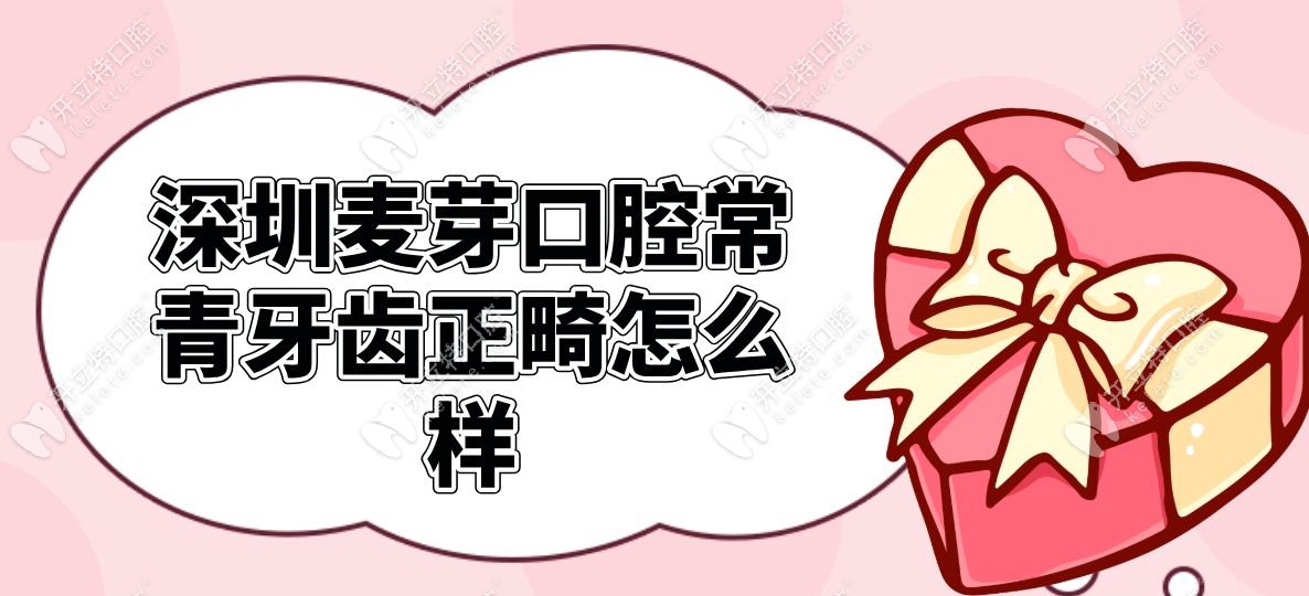 深圳麦芽口腔常青牙齿正畸怎么样?2025真实实例对比+价格表