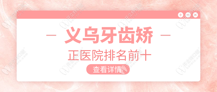义乌牙齿矫正医院排名前十：成人正畸口碑榜+脸型调整对比