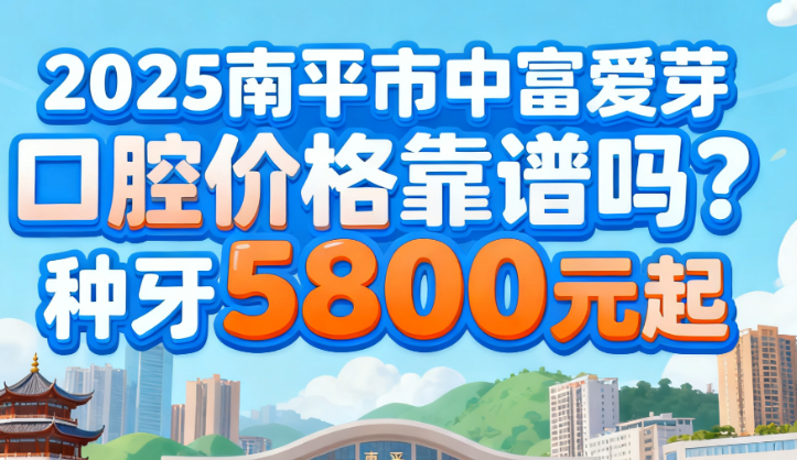 2025南平市中富愛芽口腔價(jià)格靠譜嗎？種牙4800元起，附真實(shí)案例與資質(zhì)查詢